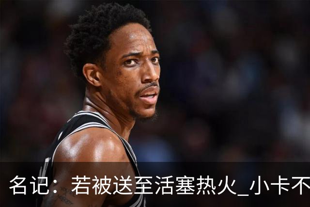名记：若被送至活塞/热火 小卡不会续约 如果回马刺/猛龙则愿续约