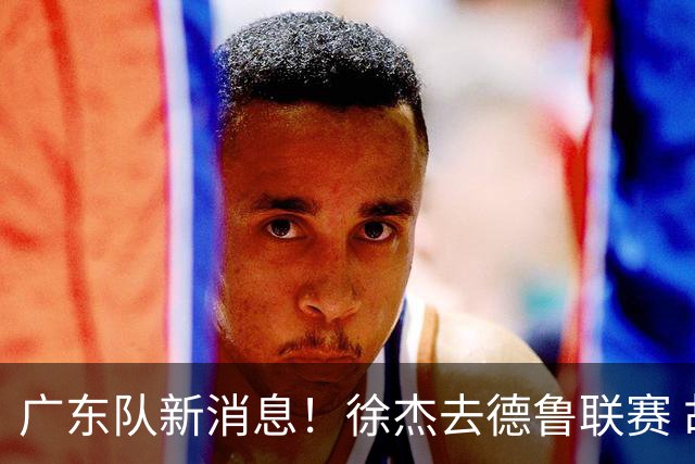广东队新消息！徐杰去德鲁联赛 胡明轩恢复良好 杜润旺痛失顶薪合同